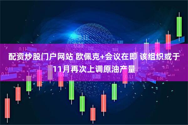配资炒股门户网站 欧佩克+会议在即 该组织或于11月再次上调原油产量
