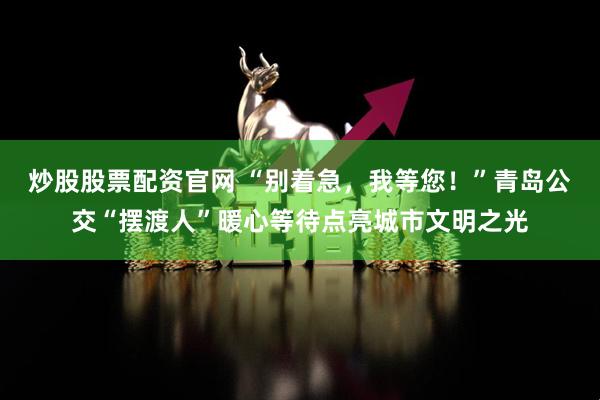 炒股股票配资官网 “别着急，我等您！”青岛公交“摆渡人”暖心等待点亮城市文明之光