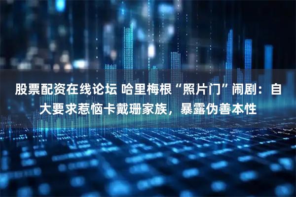 股票配资在线论坛 哈里梅根“照片门”闹剧：自大要求惹恼卡戴珊家族，暴露伪善本性