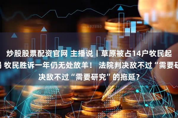 炒股股票配资官网 主播说丨草原被占14户牧民起诉自然资源局 牧民胜诉一年仍无处放羊！ 法院判决敌不过“需要研究”的拖延？