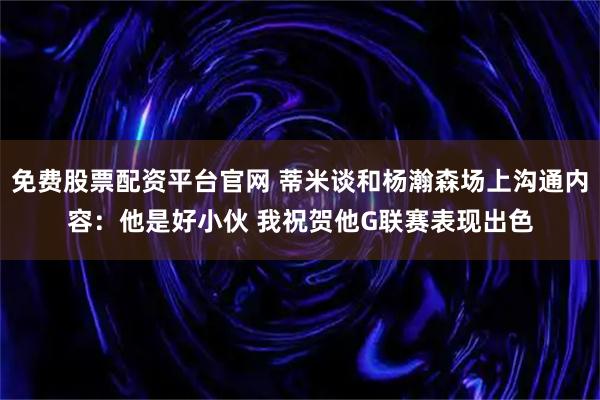 免费股票配资平台官网 蒂米谈和杨瀚森场上沟通内容：他是好小伙 我祝贺他G联赛表现出色