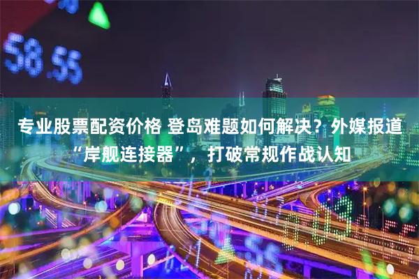 专业股票配资价格 登岛难题如何解决？外媒报道“岸舰连接器”，打破常规作战认知