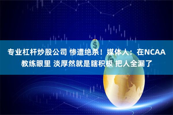 专业杠杆炒股公司 惨遭绝杀！媒体人：在NCAA教练眼里 淡厚然就是瞎积极 把人全漏了