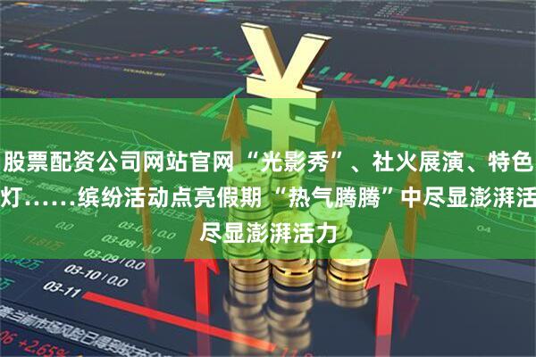 股票配资公司网站官网 “光影秀”、社火展演、特色花灯……缤纷活动点亮假期 “热气腾腾”中尽显澎湃活力