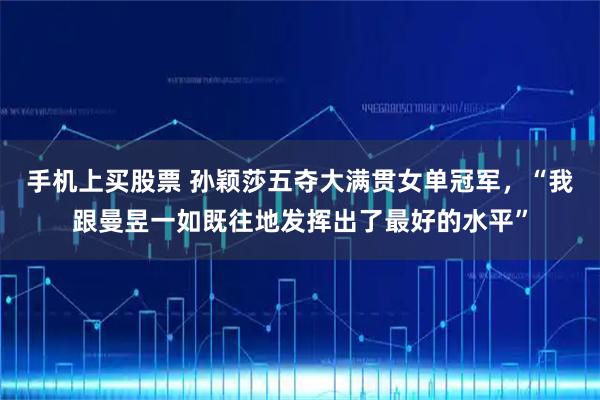 手机上买股票 孙颖莎五夺大满贯女单冠军，“我跟曼昱一如既往地发挥出了最好的水平”