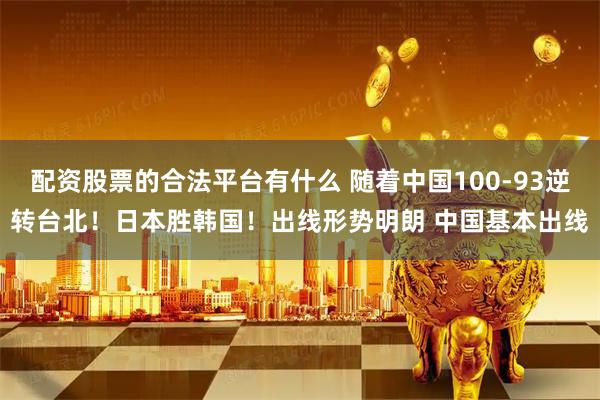 配资股票的合法平台有什么 随着中国100-93逆转台北！日本胜韩国！出线形势明朗 中国基本出线