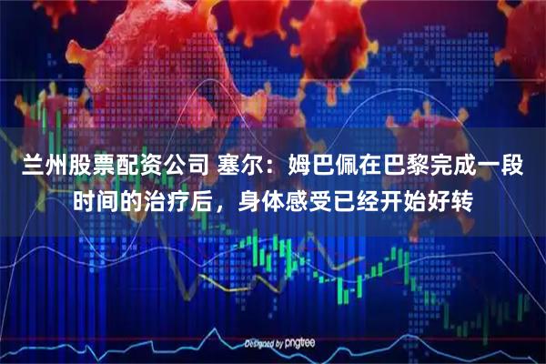 兰州股票配资公司 塞尔：姆巴佩在巴黎完成一段时间的治疗后，身体感受已经开始好转