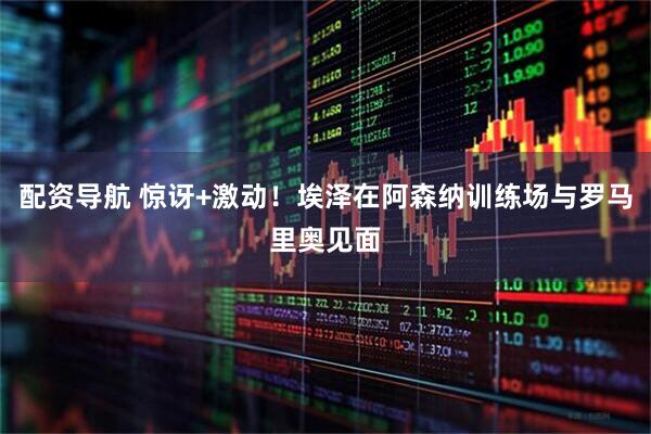 配资导航 惊讶+激动！埃泽在阿森纳训练场与罗马里奥见面