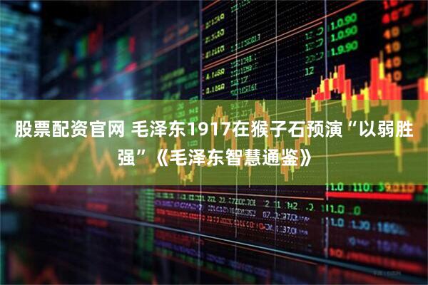 股票配资官网 毛泽东1917在猴子石预演“以弱胜强”《毛泽东智慧通鉴》