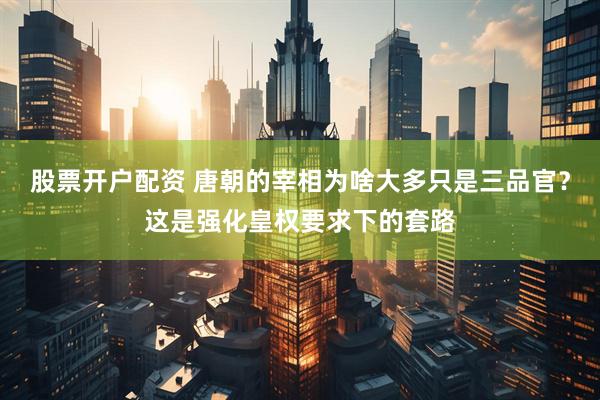 股票开户配资 唐朝的宰相为啥大多只是三品官？这是强化皇权要求下的套路