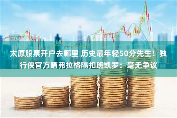 太原股票开户去哪里 历史最年轻50分先生！独行侠官方晒弗拉格隔扣班凯罗：毫无争议