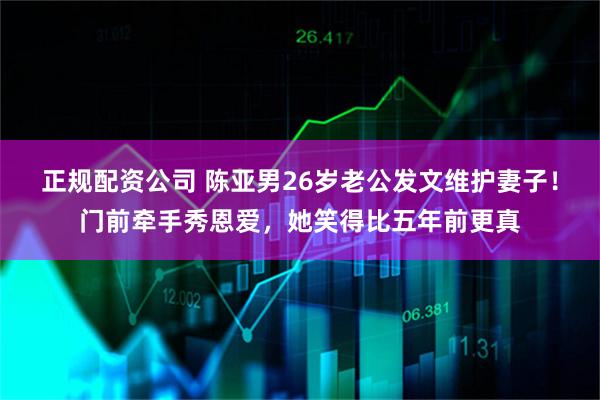 正规配资公司 陈亚男26岁老公发文维护妻子！门前牵手秀恩爱，她笑得比五年前更真