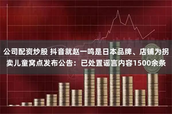 公司配资炒股 抖音就赵一鸣是日本品牌、店铺为拐卖儿童窝点发布公告：已处置谣言内容1500余条