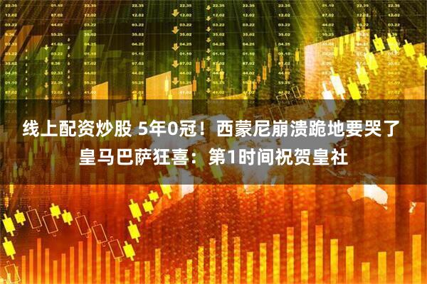 线上配资炒股 5年0冠！西蒙尼崩溃跪地要哭了 皇马巴萨狂喜：第1时间祝贺皇社