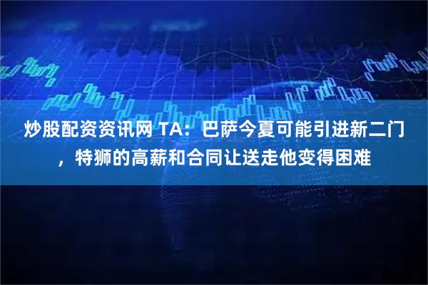 炒股配资资讯网 TA：巴萨今夏可能引进新二门，特狮的高薪和合同让送走他变得困难