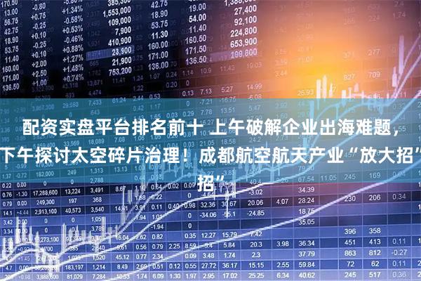 配资实盘平台排名前十 上午破解企业出海难题，下午探讨太空碎片治理！成都航空航天产业“放大招”