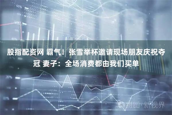 股指配资网 霸气！张雪举杯邀请现场朋友庆祝夺冠 妻子：全场消费都由我们买单
