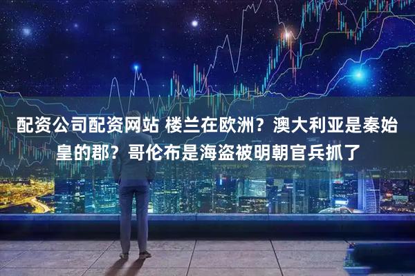 配资公司配资网站 楼兰在欧洲？澳大利亚是秦始皇的郡？哥伦布是海盗被明朝官兵抓了