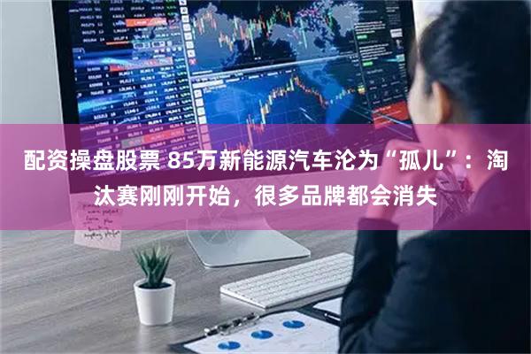 配资操盘股票 85万新能源汽车沦为“孤儿”：淘汰赛刚刚开始，很多品牌都会消失