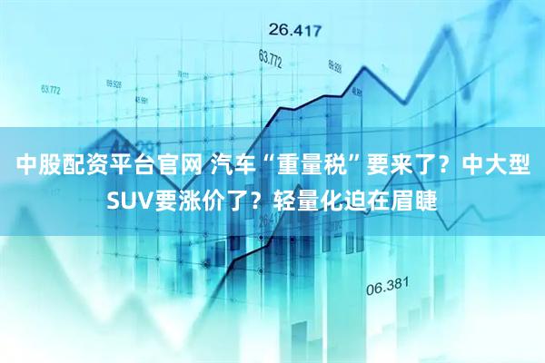 中股配资平台官网 汽车“重量税”要来了？中大型SUV要涨价了？轻量化迫在眉睫