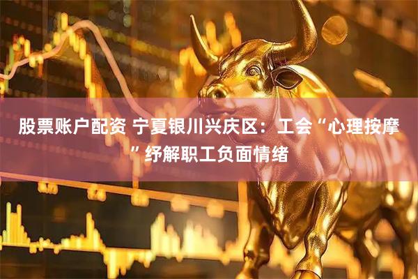 股票账户配资 宁夏银川兴庆区：工会“心理按摩”纾解职工负面情绪