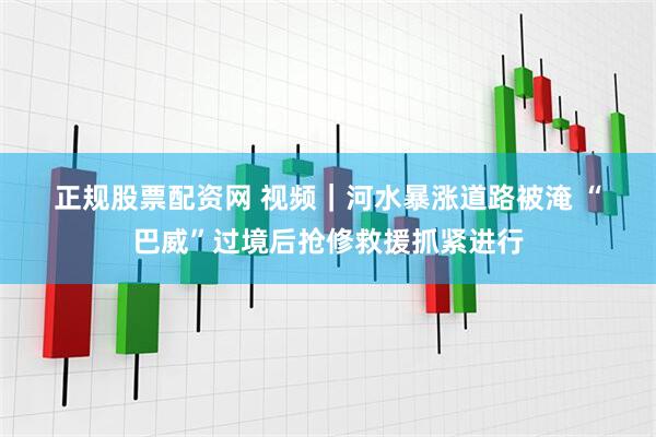 正规股票配资网 视频｜河水暴涨道路被淹 “巴威”过境后抢修救援抓紧进行