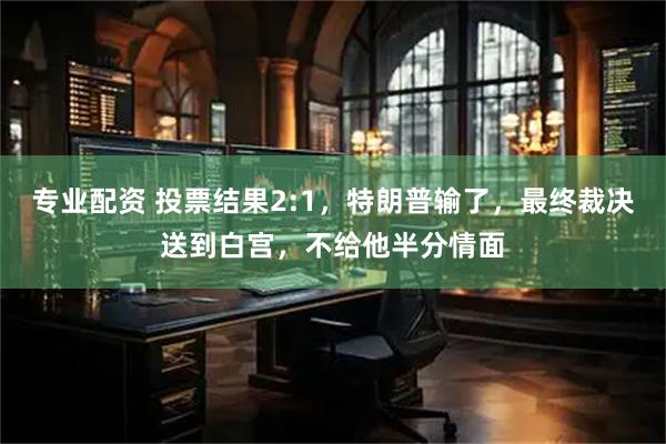专业配资 投票结果2:1，特朗普输了，最终裁决送到白宫，不给他半分情面