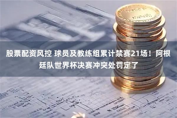 股票配资风控 球员及教练组累计禁赛21场！阿根廷队世界杯决赛冲突处罚定了