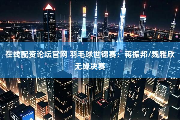 在线配资论坛官网 羽毛球世锦赛：蒋振邦/魏雅欣无缘决赛
