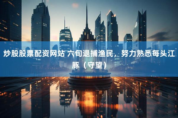 炒股股票配资网站 六旬退捕渔民，努力熟悉每头江豚（守望）