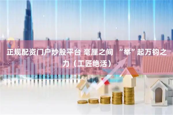 正规配资门户炒股平台 毫厘之间  “举”起万钧之力（工匠绝活）